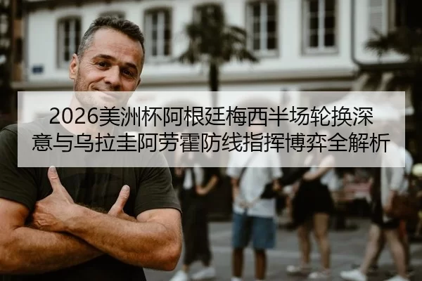 2026美洲杯阿根廷梅西半场轮换深意与乌拉圭阿劳霍防线指挥博弈全解析